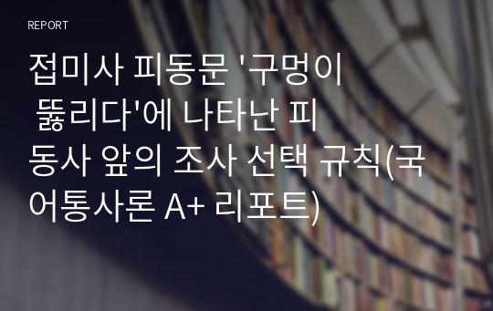 접미사 피동문 &#039;구멍이 뚫리다&#039;에 나타난 피동사 앞의 조사 선택 규칙(국어통사론 A+ 리포트)