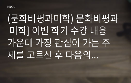 (문화비평과미학) 문화비평과 미학] 이번 학기 수강 내용 가운데 가장 관심이 가는 주제를 고르신 후 다음의 내용