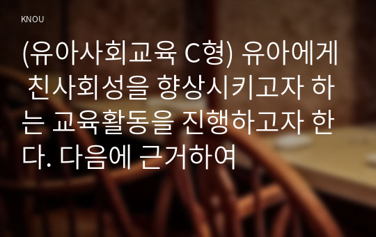 (유아사회교육 C형) 유아에게 친사회성을 향상시키고자 하는 교육활동을 진행하고자 한다. 다음에 근거하여