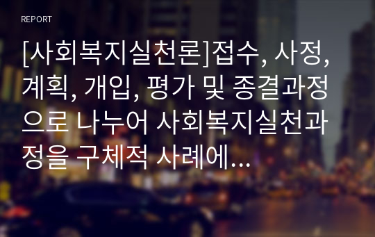 [사회복지실천론]접수, 사정, 계획, 개입, 평가 및 종결과정으로 나누어 사회복지실천과정을 구체적 사례에 적용시켜 보시오.