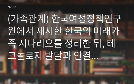 (가족관계) 한국여성정책연구원에서 제시한 한국의 미래가족 시나리오를 정리한 뒤, 테크놀로지 발달과 연결해서 미래