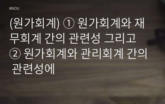 (원가회계) ① 원가회계와 재무회계 간의 관련성 그리고 ② 원가회계와 관리회계 간의 관련성에