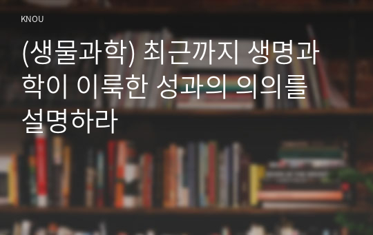 (생물과학) 최근까지 생명과학이 이룩한 성과의 의의를 설명하라