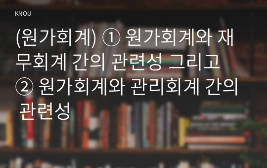 (원가회계) ① 원가회계와 재무회계 간의 관련성 그리고 ② 원가회계와 관리회계 간의 관련성