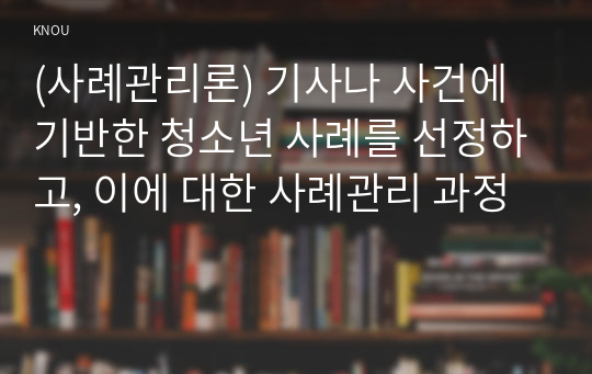 (사례관리론) 기사나 사건에 기반한 청소년 사례를 선정하고, 이에 대한 사례관리 과정