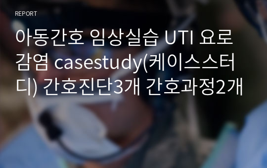 아동간호 임상실습 UTI 요로감염 casestudy(케이스스터디) 간호진단3개 간호과정2개