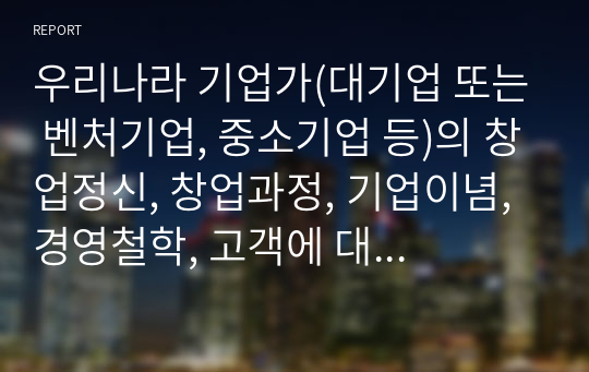 우리나라 기업가(대기업 또는 벤처기업, 중소기업 등)의 창업정신, 창업과정, 기업이념, 경영철학, 고객에 대한 봉사, 내부 고객에 대한 존중, 기업의 사회적 책임, 위기극복 등에 대하여 가능한 2명 이상을 조사하고 체계적으로 정리하여 글로 서술하시오.