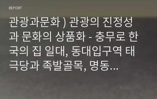 관광과문화 ) 관광의 진정성과 문화의 상품화 - 충무로 한국의 집 일대, 동대입구역 태극당과 족발골목, 명동거리, 인사동거리, 북촌거리, 국립민속박물관, 익선동 한옥마을, 힙지로 중 택일