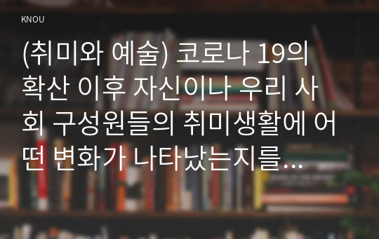 (취미와 예술) 코로나 19의 확산 이후 자신이나 우리 사회 구성원들의 취미생활에 어떤 변화가 나타났는지를 분석해 보고