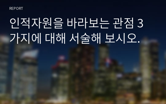 인적자원을 바라보는 관점 3가지에 대해 서술해 보시오.