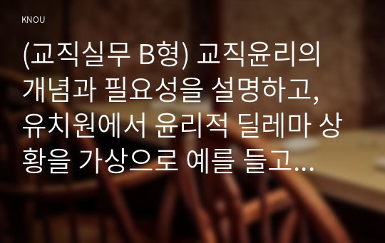 (교직실무 B형) 교직윤리의 개념과 필요성을 설명하고, 유치원에서 윤리적 딜레마 상황을 가상으로 예를 들고 그에 따른 교직윤리 이슈