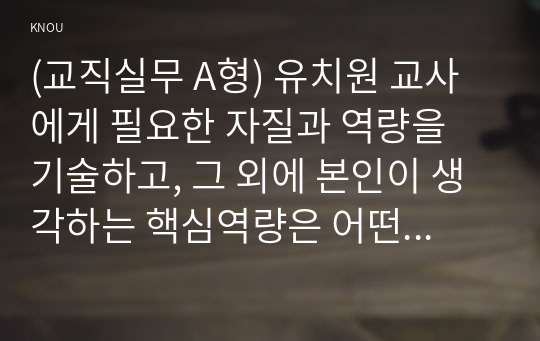 (교직실무 A형) 유치원 교사에게 필요한 자질과 역량을 기술하고, 그 외에 본인이 생각하는 핵심역량은 어떤 것인지 그 이유