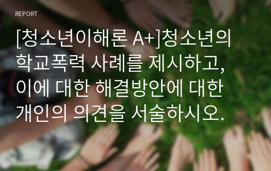 [청소년이해론 A+]청소년의 학교폭력 사례를 제시하고, 이에 대한 해결방안에 대한 개인의 의견을 서술하시오.