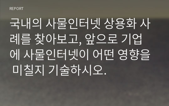 국내의 사물인터넷 상용화 사례를 찾아보고, 앞으로 기업에 사물인터넷이 어떤 영향을 미칠지 기술하시오.