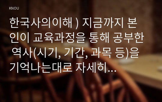 한국사의이해 ) 지금까지 본인이 교육과정을 통해 공부한 역사(시기, 기간, 과목 등)을 기억나는대로 자세히 정리할 것.