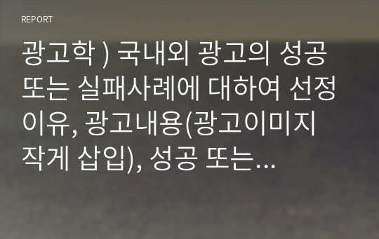 광고학 ) 국내외 광고의 성공 또는 실패사례에 대하여 선정이유, 광고내용(광고이미지 작게 삽입), 성공 또는 실패요인, 사례에 관한 자신의 의견 등을 정리하시오.