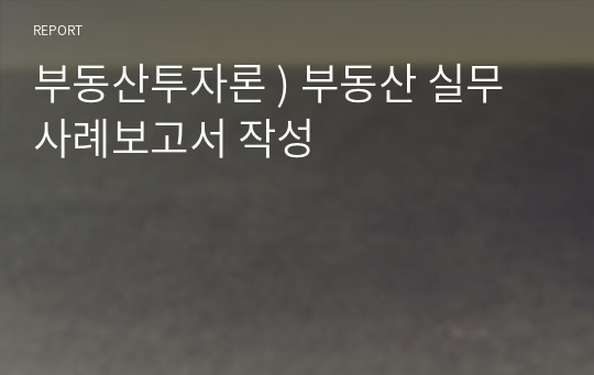 부동산투자론 ) 부동산 실무사례보고서 작성