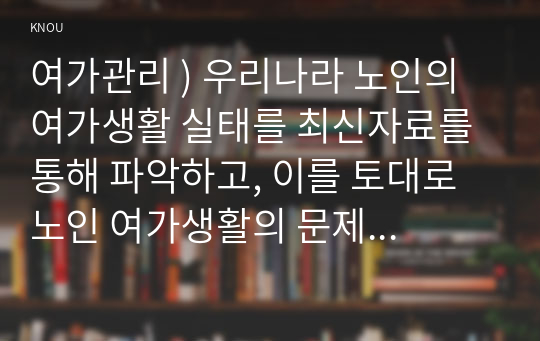 여가관리 ) 우리나라 노인의 여가생활 실태를 최신자료를 통해 파악하고, 이를 토대로 노인 여가생활의 문제점을 분석하여 제시한 후, 앞서 제시한 노인 여가생활의 문제점을 해결할 수 있는 방안을 개인 및 가족적 차원, 사회 정책적 차원으로 나누어 구체적으로 제안하시오