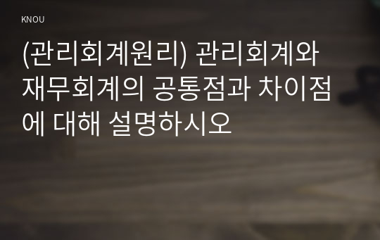 (관리회계원리) 관리회계와 재무회계의 공통점과 차이점에 대해 설명하시오