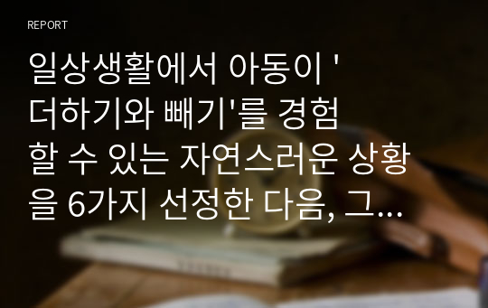 일상생활에서 아동이 &#039;더하기와 빼기&#039;를 경험할 수 있는 자연스러운 상황을 6가지 선정한 다음, 그 상황에서 이루어질 수 있는 &#039;더하기와 빼기&#039;의 맥락을 구체물과 함께 가능한 상세하게 설명하세요.