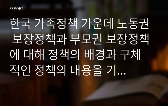 한국 가족정책 가운데 노동권 보장정책과 부모권 보장정책에 대해 정책의 배경과 구체적인 정책의 내용을 기술하고 한계점과 개선방안에 대해 자신의 견해를 제시하시오