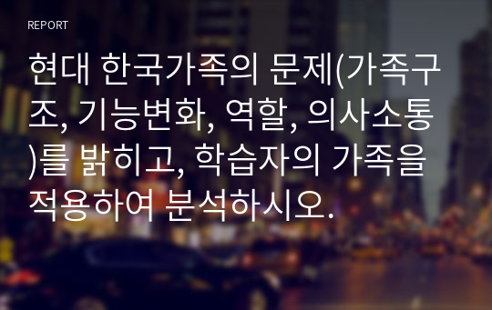 현대 한국가족의 문제(가족구조, 기능변화, 역할, 의사소통)를 밝히고, 학습자의 가족을 적용하여 분석하시오.