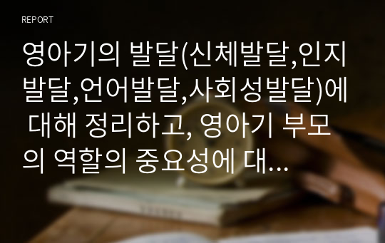 영아기의 발달(신체발달,인지발달,언어발달,사회성발달)에 대해 정리하고, 영아기 부모의 역할의 중요성에 대한 자신의 생각을 서술하세요.