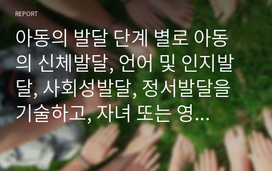 아동의 발달 단계 별로 아동의 신체발달, 언어 및 인지발달, 사회성발달, 정서발달을 기술하고, 자녀 또는 영화나 소설에 나오는 아동의 발달단계를 이해하고 발달을 촉진시키고 이끌어 줄 수 있는 방안을 자유롭게 기술하시기 바랍니다.