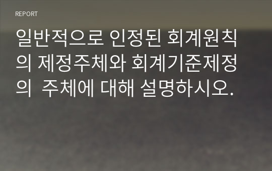 일반적으로 인정된 회계원칙의 제정주체와 회계기준제정의  주체에 대해 설명하시오.