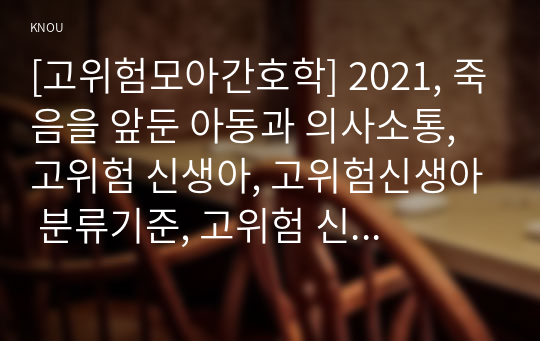 [고위험모아간호학] 2021, 죽음을 앞둔 아동과 의사소통, 고위험 신생아, 고위험신생아 분류기준, 고위험 신생아 감소, 고위험 신생아 체온유지, 중환아간호단위의 특성, 중환아실 간호사, 중환아실아동의 간호중재