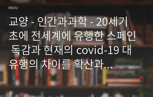 인간과과학 20세기 초에 전세계에 유행한 스페인 독감과 현재의 covid-19 대유행의 차이를 확산과 사망자수에 초점을 맞추어서 조사하고, 차이의 이유를 과학기술 발달이라는 측면