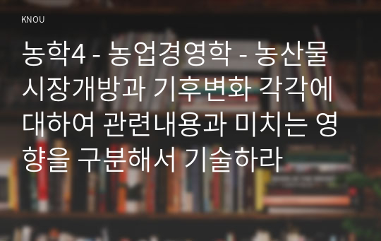 농학4 - 농업경영학 - 농산물 시장개방과 기후변화 각각에 대하여 관련내용과 미치는 영향을 구분해서 기술하라