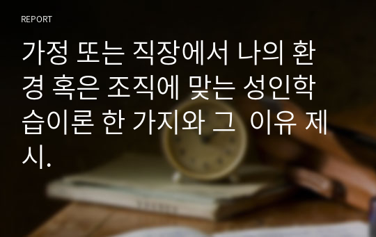 가정 또는 직장에서 나의 환경 혹은 조직에 맞는 성인학습이론 한 가지와 그  이유 제시.