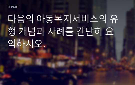 다음의 아동복지서비스의 유형 개념과 사례를 간단히 요약하시오.