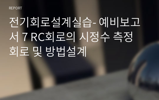 전기회로설계실습- 예비보고서 7 RC회로의 시정수 측정회로 및 방법설계