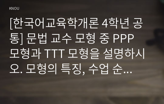 [한국어교육학개론 4학년 공통] 문법 교수 모형 중 PPP 모형과 TTT 모형을 설명하시오. 모형의 특징, 수업 순서, 간단한 예를 포함하여 기술하시오