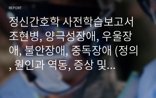 정신간호학 사전학습보고서 조현병, 양극성장애, 우울장애, 불안장애, 중독장애 (정의, 원인과 역동, 증상 및 임상특성, 관련질환, 간호진단, 치료적중재)