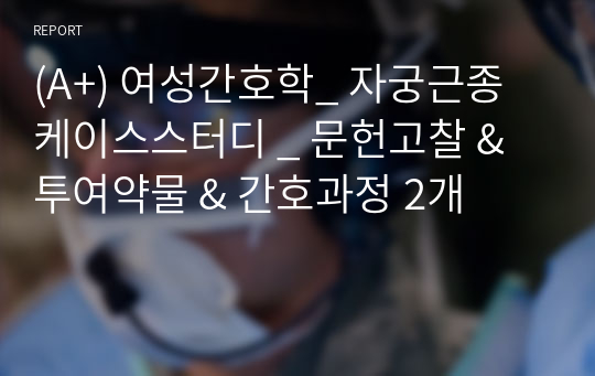 (A+) 여성간호학_ 자궁근종 케이스스터디 _ 문헌고찰 &amp; 투여약물 &amp; 간호과정 2개