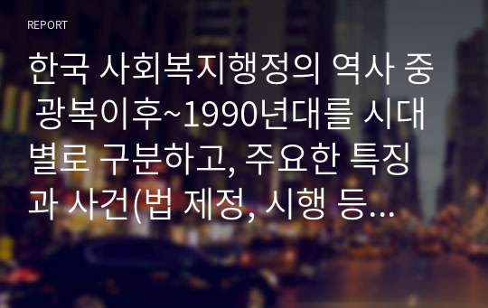 한국 사회복지행정의 역사 중 광복이후~1990년대를 시대별로 구분하고, 주요한 특징과 사건(법 제정, 시행 등)들을 설명하시오. 그리고 이 중에서 가장 인상적인 역사 속 사건을 선택하여 그 선택 이유와 배경을 기술하시오.