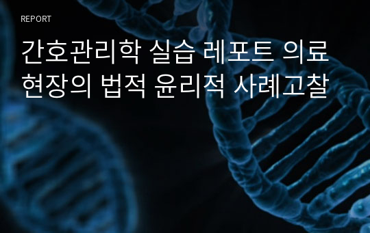 간호관리학 실습 레포트 의료현장의 법적 윤리적 사례고찰