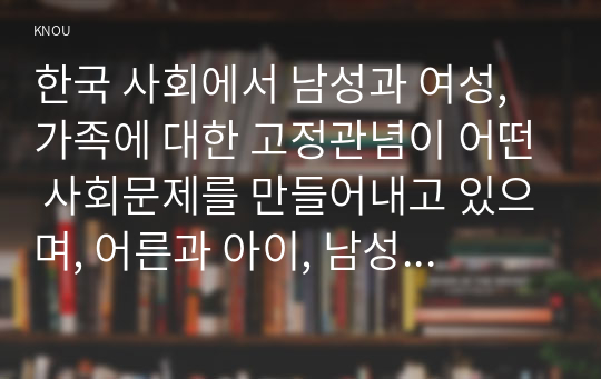 한국 사회에서 남성과 여성, 가족에 대한 고정관념이 어떤 사회문제를 만들어내고 있으며, 어른과 아이, 남성과 여성이 모두 더 자유롭고 평등한 관계를 맺고 살아가기 위해서는 어떤 방식으로 해결해 나가면 좋을지에 대하여 구체적인 사례를 들어 서술하시오.