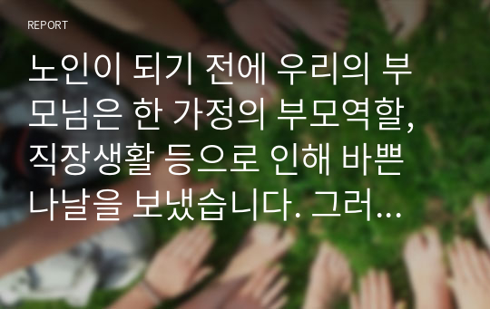 노인이 되기 전에 우리의 부모님은 한 가정의 부모역할, 직장생활 등으로 인해 바쁜 나날을 보냈습니다. 그러나 막상 노인이 되니 아이들은 장성해서 분가하였고 퇴사 후 직장에서 보냈던 시간을 어떻게 보내야 할지 고민에 빠지게 됩니다. 이 많은 시간을 어떻게 채워야 할지 각자 노인이 되었다는 가정 하에 작성해봅니다.