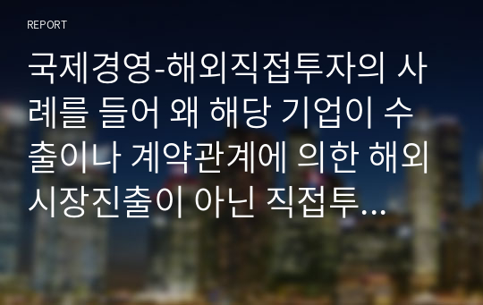 국제경영-해외직접투자의 사례를 들어 왜 해당 기업이 수출이나 계약관계에 의한 해외시장진출이 아닌 직접투자 방식을 선택했는지 집중적으로 설명하시오.