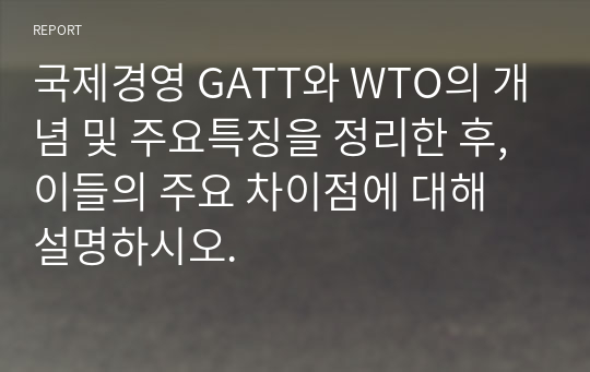 국제경영 GATT와 WTO의 개념 및 주요특징을 정리한 후, 이들의 주요 차이점에 대해 설명하시오.