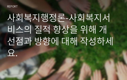 사회복지행정론-사회복지서비스의 질적 향상을 위해 개선점과 방향에 대해 작성하세요.