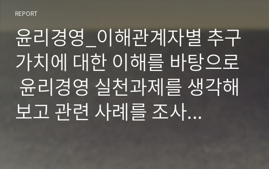 윤리경영_이해관계자별 추구 가치에 대한 이해를 바탕으로 윤리경영 실천과제를 생각해보고 관련 사례를 조사, 분석하여 보고서 제출하시오.