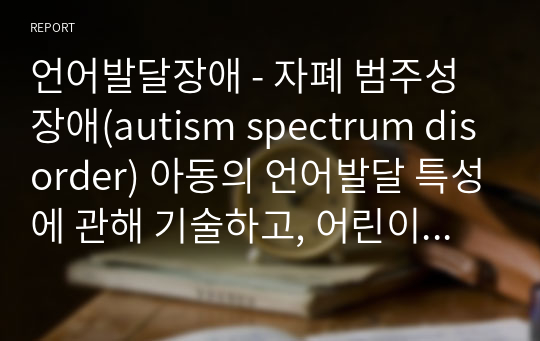언어발달장애 - 자폐 범주성 장애(autism spectrum disorder) 아동의 언어발달 특성에 관해 기술하고, 어린이집 혹은 학교 일과 안에서 자폐 범주성 장애(autism spectrum disorder) 아동을 위한 언어지도 방법에 대해 2가지 이상 구체적인 예를 들어 기술하시오.