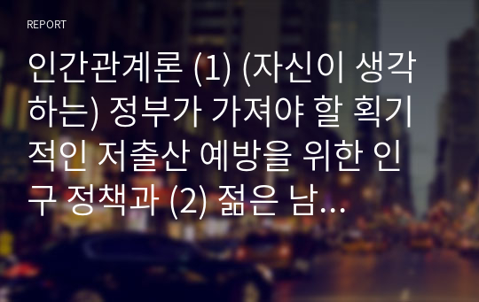 인간관계론 (1) (자신이 생각하는) 정부가 가져야 할 획기적인 저출산 예방을 위한 인구 정책과 (2) 젊은 남녀들이 조기 결혼 장려를 위한 인구정책 (3) 교제 전 남녀가 서로 반드시 합의해야 할 내용이 있다면 무엇인지 각각 설명하라.