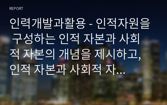 인력개발과활용 - 인적자원을 구성하는 인적 자본과 사회적 자본의 개념을 제시하고, 인적 자본과 사회적 자본을 확보하기 위한 방안을 제시하시오.