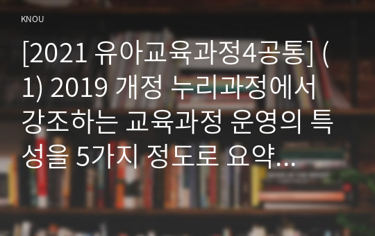 [2021 유아교육과정4공통] (1) 2019 개정 누리과정에서 강조하는 교육과정 운영의 특성을 5가지 정도로 요약ㆍ정리하고, (2) &#039;i-누리&#039; 누리과정 포털 사이트에서 제공하는 현장지원자료(&#039;i 누리&#039; 누리과정 포털 사이트 &gt; 배움누리 &gt; 현장지원자료)에서 해당 특성을 확인할 수 있는 부분을 찾아 누리과정의 특성과 연결 지어 설명하시오.